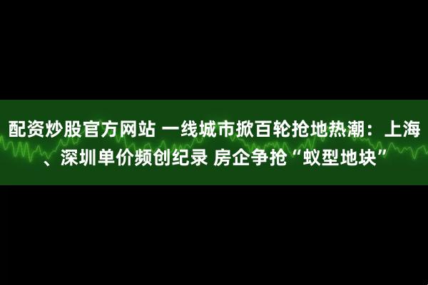 配资炒股官方网站 一线城市掀百轮抢地热潮：上海、深圳单价频创纪录 房企争抢“蚁型地块”