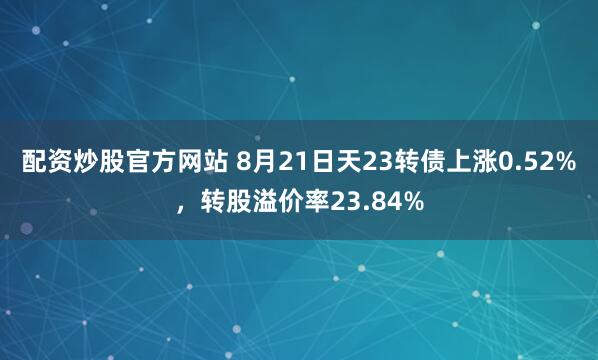配资炒股官方网站 8月21日天23转债上涨0.52%，转股溢价率23.84%