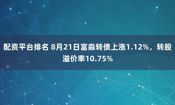 配资平台排名 8月21日富淼转债上涨1.12%，转股溢价率10.75%