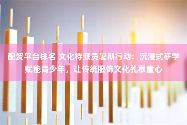 配资平台排名 文化特派员暑期行动：沉浸式研学赋能青少年，让传统服饰文化扎根童心