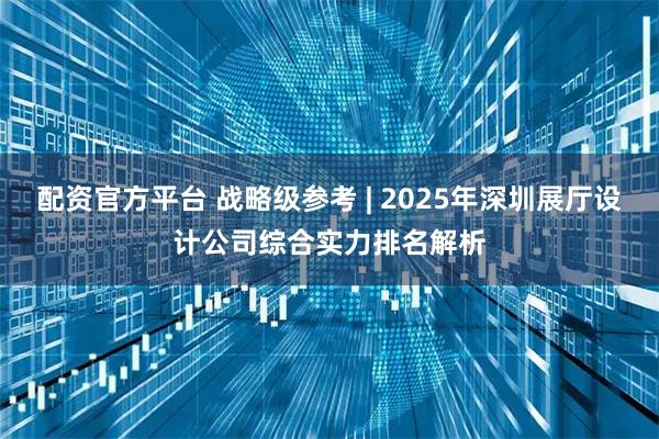 配资官方平台 战略级参考 | 2025年深圳展厅设计公司综合实力排名解析