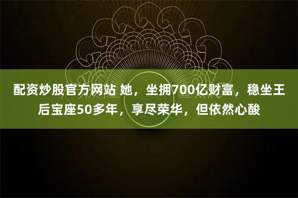 配资炒股官方网站 她，坐拥700亿财富，稳坐王后宝座50多年，享尽荣华，但依然心酸