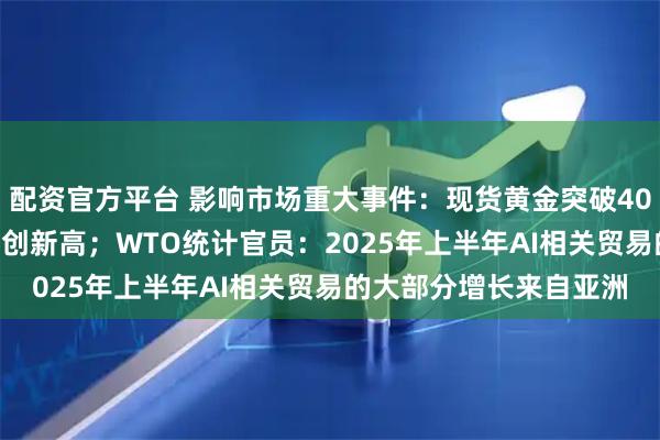 配资官方平台 影响市场重大事件：现货黄金突破4000美元/盎司大关，续创新高；WTO统计官员：2025年上半年AI相关贸易的大部分增长来自亚洲
