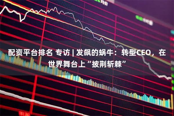 配资平台排名 专访 | 发飙的蜗牛：转型CEO，在世界舞台上“披荆斩棘”