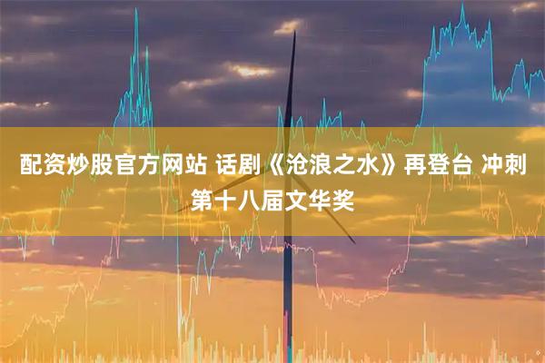 配资炒股官方网站 话剧《沧浪之水》再登台 冲刺第十八届文华奖