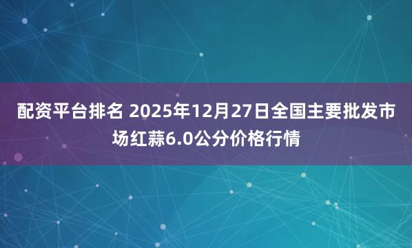 配资平台排名 2025年12月27日全国主要批发市场红蒜6.0公分价格行情