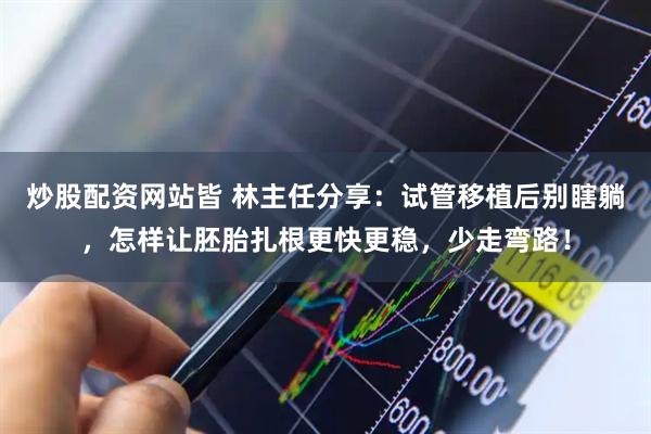 炒股配资网站皆 林主任分享：试管移植后别瞎躺，怎样让胚胎扎根更快更稳，少走弯路！