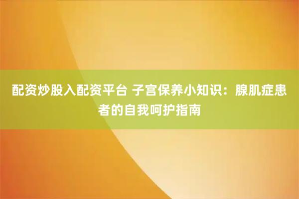 配资炒股入配资平台 子宫保养小知识：腺肌症患者的自我呵护指南