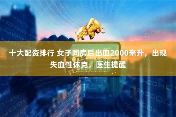 十大配资排行 女子同房后出血2000毫升，出现失血性休克，医生提醒
