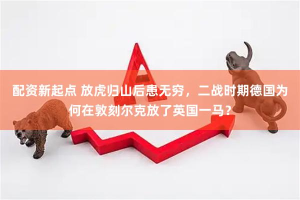 配资新起点 放虎归山后患无穷，二战时期德国为何在敦刻尔克放了英国一马？