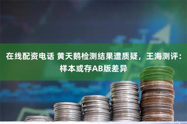 在线配资电话 黄天鹅检测结果遭质疑，王海测评：样本或存AB版差异