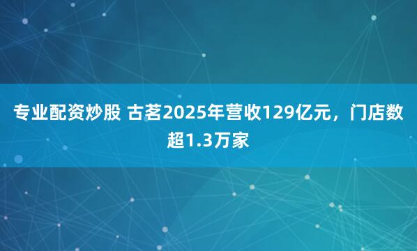 专业配资炒股 古茗2025年营收129亿元，门店数超1.3万家