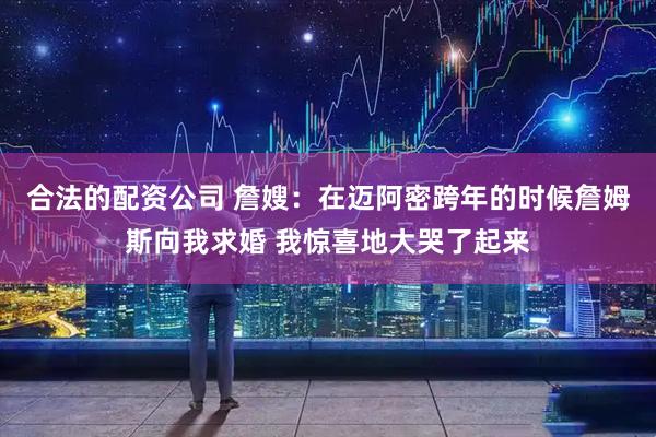 合法的配资公司 詹嫂：在迈阿密跨年的时候詹姆斯向我求婚 我惊喜地大哭了起来
