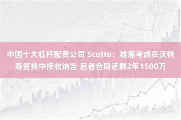中国十大杠杆配资公司 Scotto：雄鹿考虑在沃特森签换中接收纳吉 后者合同还剩2年1500万